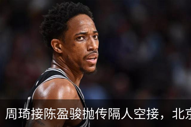 周琦接陈盈骏抛传隔人空接，北京领先深圳30分
